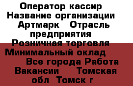 Оператор-кассир › Название организации ­ Артмарк › Отрасль предприятия ­ Розничная торговля › Минимальный оклад ­ 20 000 - Все города Работа » Вакансии   . Томская обл.,Томск г.